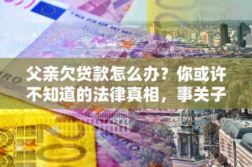 北京父亲欠贷款怎么办？你或许不知道的法律真相，事关子女未来
