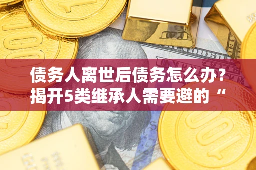 北京债务人离世后债务怎么办？揭开5类继承人需要避的“坑”